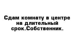 Сдам комнату в центре на длительный срок.Собственник.